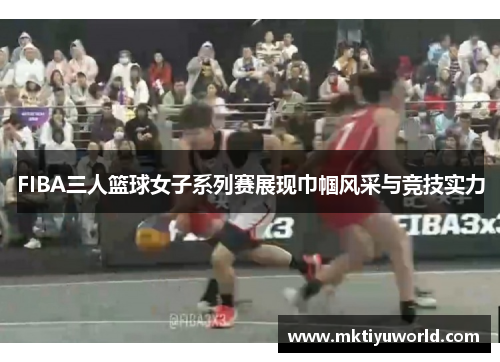 FIBA三人篮球女子系列赛展现巾帼风采与竞技实力